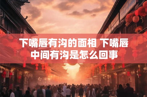 下嘴唇有沟的面相 下嘴唇中间有沟是怎么回事