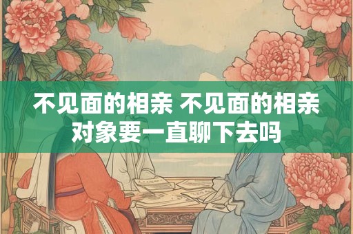 不见面的相亲 不见面的相亲对象要一直聊下去吗
