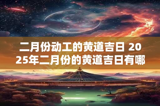 二月份动工的黄道吉日 2025年二月份的黄道吉日有哪些