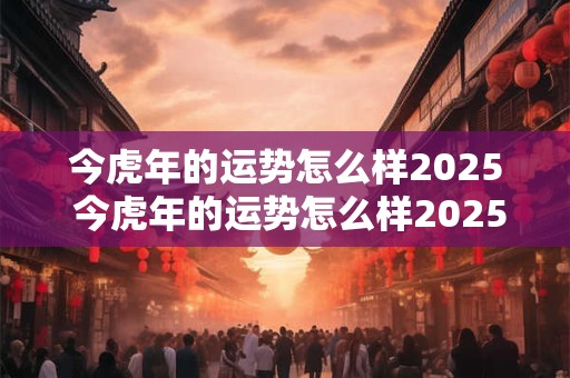 今虎年的运势怎么样2025 今虎年的运势怎么样2025年出生