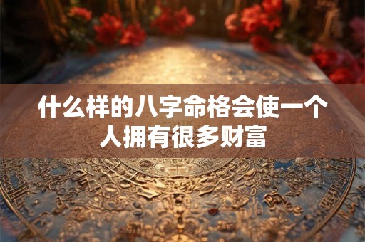 什么样的八字命格会使一个人拥有很多财富 什么样的八字命格会使一个人拥有很多财富