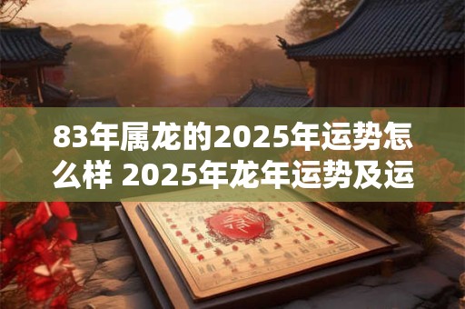 83年属龙的2025年运势怎么样 2025年龙年运势及运程1983年生人