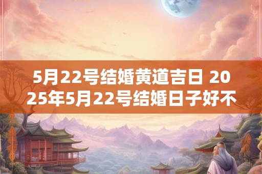 5月22号结婚黄道吉日 2025年5月22号结婚日子好不好
