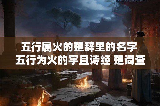 五行属火的楚辞里的名字 五行为火的字且诗经 楚词查询得到的字有哪些
