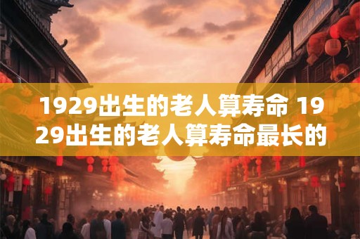 1929出生的老人算寿命 1929出生的老人算寿命最长的吗