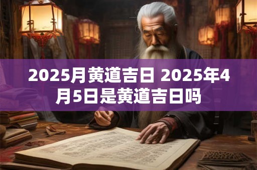 2025月黄道吉日 2025年4月5日是黄道吉日吗