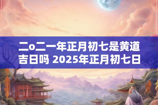 二o二一年正月初七是黄道吉日吗 2025年正月初七日子好不好老黄历查询