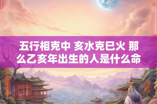 五行相克中 亥水克巳火 那么乙亥年出生的人是什么命格呢