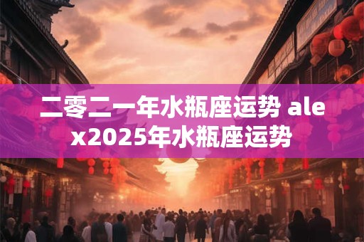 二零二一年水瓶座运势 alex2025年水瓶座运势