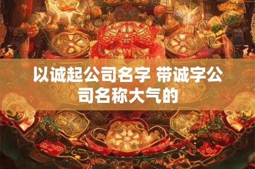以诚起公司名字 带诚字公司名称大气的