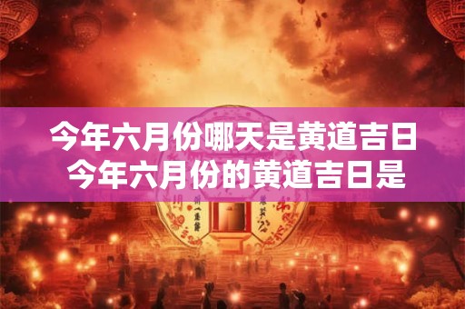 今年六月份哪天是黄道吉日 今年六月份的黄道吉日是哪几天 今年六月份哪天是黄道吉日 今年六月份的黄道吉日是哪几天