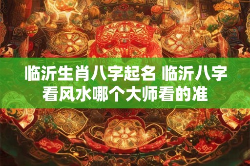 临沂生肖八字起名 临沂八字看风水哪个大师看的准