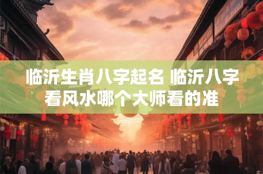 临沂生肖八字起名 临沂八字看风水哪个大师看的准