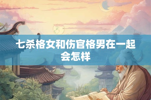 七杀格女和伤官格男在一起会怎样