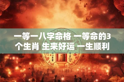 一等一八字命格 一等命的3个生肖 生来好运 一生顺利