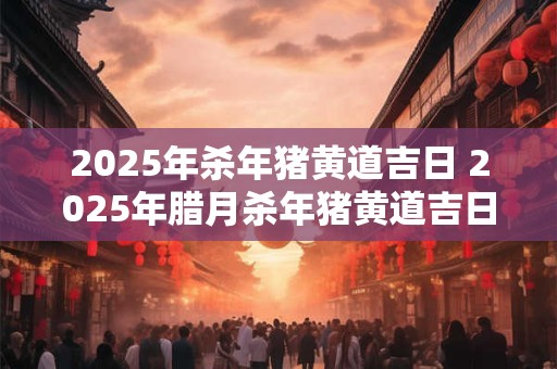 2025年杀年猪黄道吉日 2025年腊月杀年猪黄道吉日有哪几天 2025年杀年猪黄道吉日 2025年腊月杀年猪黄道吉日有哪几天
