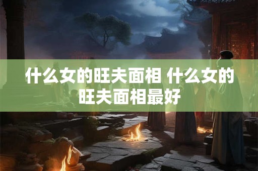 什么女的旺夫面相 什么女的旺夫面相最好 什么女的旺夫面相 什么女的旺夫面相最好