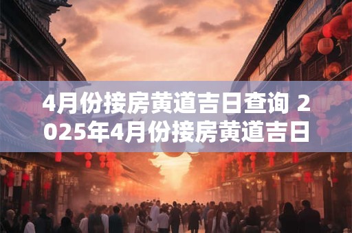 4月份接房黄道吉日查询 2025年4月份接房黄道吉日