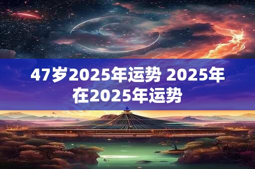 47岁2025年运势 2025年在2025年运势