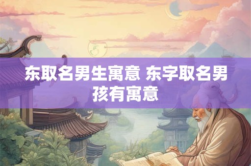 东取名男生寓意 东字取名男孩有寓意 东取名男生寓意 东字取名男孩有寓意