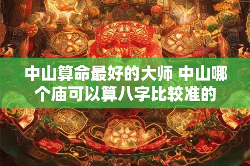中山算命最好的大师 中山哪个庙可以算八字比较准的
