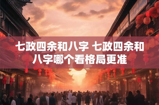 七政四余和八字 七政四余和八字哪个看格局更准 七政四余和八字 七政四余和八字哪个看格局更准
