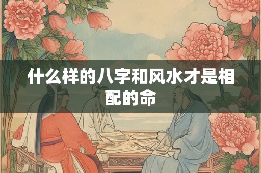 什么样的八字和风水才是相配的命