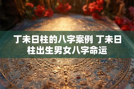 丁未日柱的八字案例 丁未日柱出生男女八字命运