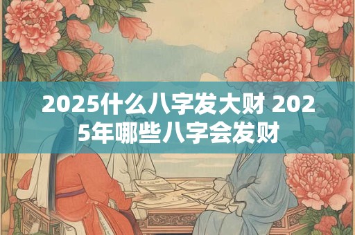 2025什么八字发大财 2025年哪些八字会发财