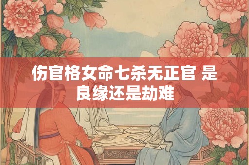 伤官格女命七杀无正官 是良缘还是劫难 伤官格女命七杀无正官 是良缘还是劫难