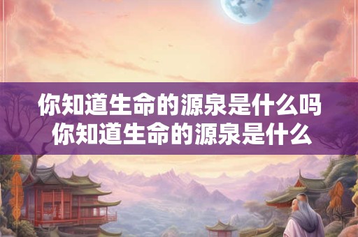 你知道生命的源泉是什么吗 你知道生命的源泉是什么吗为什么