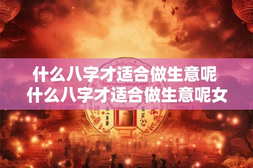 什么八字才适合做生意呢 什么八字才适合做生意呢女生 什么八字才适合做生意呢 什么八字才适合做生意呢女生