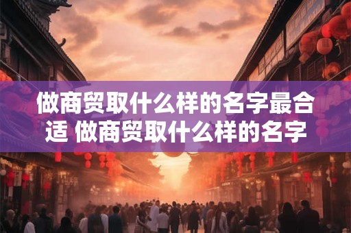 做商贸取什么样的名字最合适 做商贸取什么样的名字最合适女生