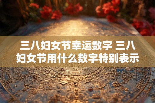 三八妇女节幸运数字 三八妇女节用什么数字特别表示