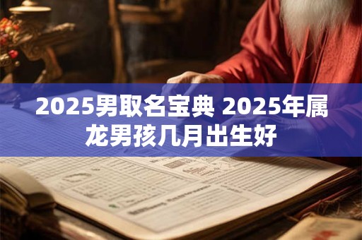 2025男取名宝典 2025年属龙男孩几月出生好