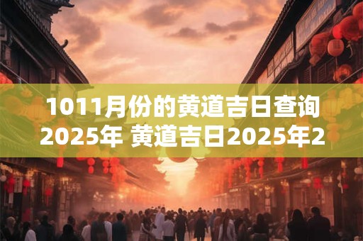1011月份的黄道吉日查询2025年 黄道吉日2025年2月份黄道吉日查询