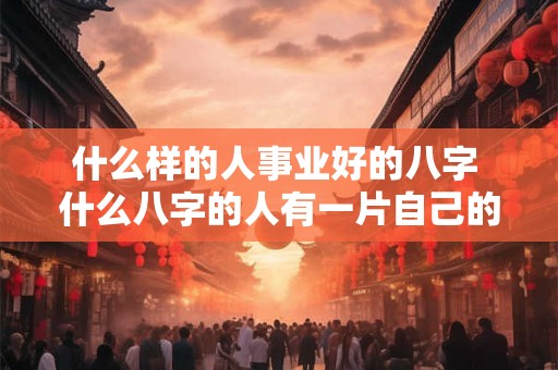 什么样的人事业好的八字 什么八字的人有一片自己的事业