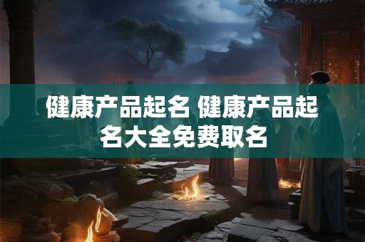 健康产品起名 健康产品起名大全免费取名 健康产品起名 健康产品起名大全免费取名