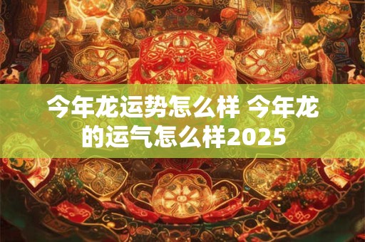 今年龙运势怎么样 今年龙的运气怎么样2025