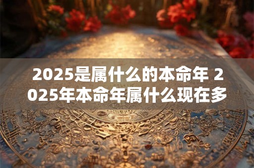 2025是属什么的本命年 2025年本命年属什么现在多大