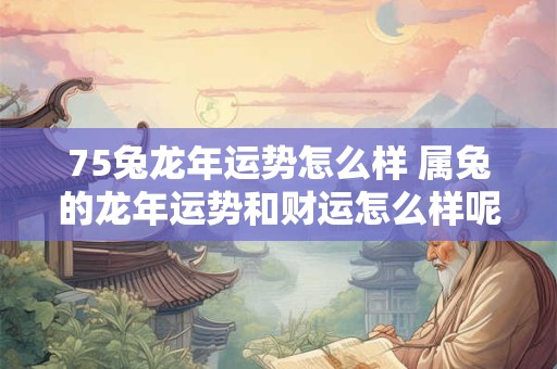 75兔龙年运势怎么样 属兔的龙年运势和财运怎么样呢