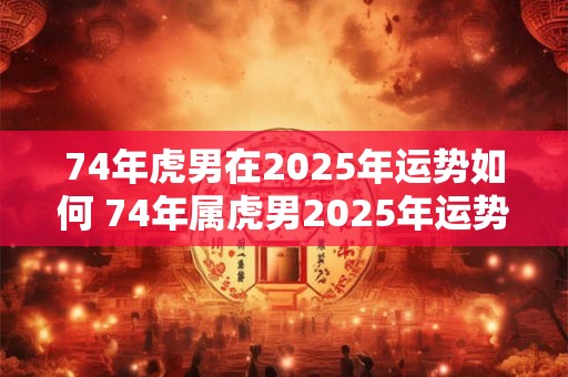 74年虎男在2025年运势如何 74年属虎男2025年运势及运程每月运程灵机