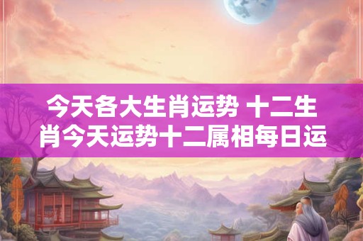 今天各大生肖运势 十二生肖今天运势十二属相每日运程 今天各大生肖运势 十二生肖今天运势十二属相每日运程