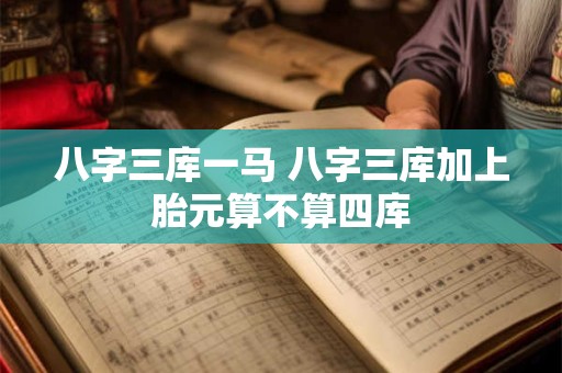 八字三库一马 八字三库加上胎元算不算四库 八字三库一马 八字三库加上胎元算不算四库