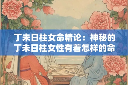 丁未日柱女命精论：神秘的丁未日柱女性有着怎样的命运和性格特点