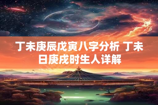 丁未庚辰戊寅八字分析 丁未日庚戌时生人详解