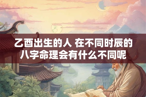 乙酉出生的人 在不同时辰的八字命理会有什么不同呢
