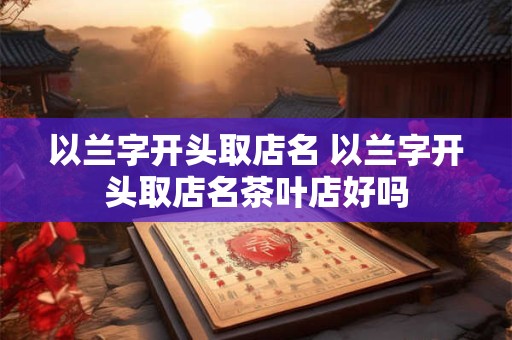 以兰字开头取店名 以兰字开头取店名茶叶店好吗