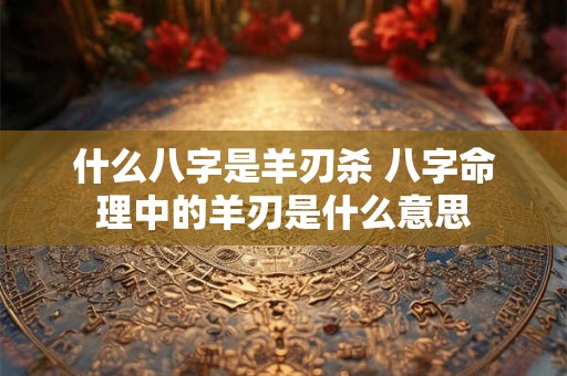 什么八字是羊刃杀 八字命理中的羊刃是什么意思
