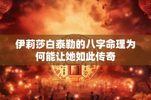 伊莉莎白泰勒的八字命理为何能让她如此传奇